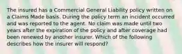 The insured has a Commercial General Liability policy written on a Claims Made basis. During the policy term an incident occurred and was reported to the agent. No claim was made until two years after the expiration of the policy and after coverage had been renewed by another insurer. Which of the following describes how the insurer will respond?