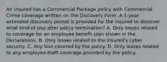 An insured has a Commercial Package policy with Commercial Crime coverage written on the Discovery Form. A 1-year extended discovery period is provided for the insured to discover what kind of loss after policy termination? A. Only losses related to coverage for an employee benefit plan shown in the Declarations. B. Only losses related to the insured's cyber security. C. Any loss covered by the policy. D. Only losses related to any employee theft coverage provided by the policy.