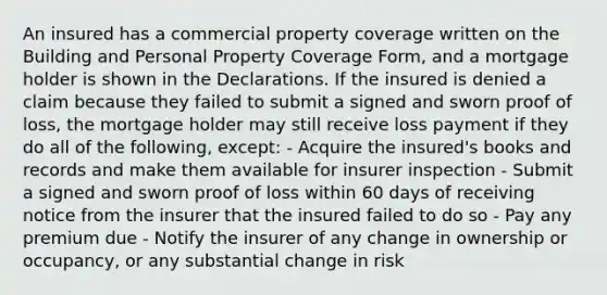 An insured has a commercial property coverage written on the Building and Personal Property Coverage Form, and a mortgage holder is shown in the Declarations. If the insured is denied a claim because they failed to submit a signed and sworn proof of loss, the mortgage holder may still receive loss payment if they do all of the following, except: - Acquire the insured's books and records and make them available for insurer inspection - Submit a signed and sworn proof of loss within 60 days of receiving notice from the insurer that the insured failed to do so - Pay any premium due - Notify the insurer of any change in ownership or occupancy, or any substantial change in risk