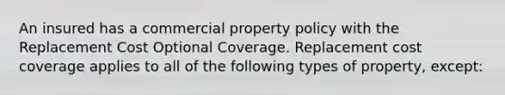 An insured has a commercial property policy with the Replacement Cost Optional Coverage. Replacement cost coverage applies to all of the following types of property, except: