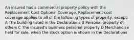 An insured has a commercial property policy with the Replacement Cost Optional Coverage. Replacement cost coverage applies to all of the following types of property, except: A The building listed in the Declarations B Personal property of others C The insured's business personal property D Merchandise held for sale, when the stock option is shown in the Declarations