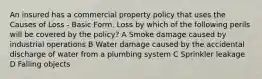 An insured has a commercial property policy that uses the Causes of Loss - Basic Form. Loss by which of the following perils will be covered by the policy? A Smoke damage caused by industrial operations B Water damage caused by the accidental discharge of water from a plumbing system C Sprinkler leakage D Falling objects