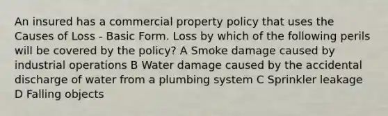 An insured has a commercial property policy that uses the Causes of Loss - Basic Form. Loss by which of the following perils will be covered by the policy? A Smoke damage caused by industrial operations B Water damage caused by the accidental discharge of water from a plumbing system C Sprinkler leakage D Falling objects