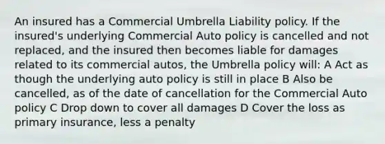 An insured has a Commercial Umbrella Liability policy. If the insured's underlying Commercial Auto policy is cancelled and not replaced, and the insured then becomes liable for damages related to its commercial autos, the Umbrella policy will: A Act as though the underlying auto policy is still in place B Also be cancelled, as of the date of cancellation for the Commercial Auto policy C Drop down to cover all damages D Cover the loss as primary insurance, less a penalty