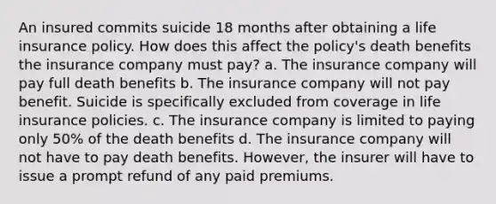 An insured commits suicide 18 months after obtaining a life insurance policy. How does this affect the policy's death benefits the insurance company must pay? a. The insurance company will pay full death benefits b. The insurance company will not pay benefit. Suicide is specifically excluded from coverage in life insurance policies. c. The insurance company is limited to paying only 50% of the death benefits d. The insurance company will not have to pay death benefits. However, the insurer will have to issue a prompt refund of any paid premiums.