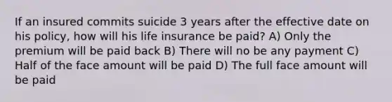 If an insured commits suicide 3 years after the effective date on his policy, how will his life insurance be paid? A) Only the premium will be paid back B) There will no be any payment C) Half of the face amount will be paid D) The full face amount will be paid