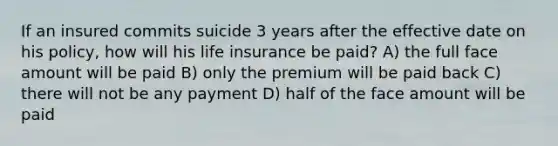 If an insured commits suicide 3 years after the effective date on his policy, how will his life insurance be paid? A) the full face amount will be paid B) only the premium will be paid back C) there will not be any payment D) half of the face amount will be paid