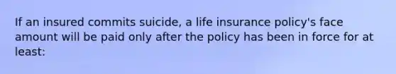 If an insured commits suicide, a life insurance policy's face amount will be paid only after the policy has been in force for at least: