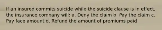 If an insured commits suicide while the suicide clause is in effect, the insurance company will: a. Deny the claim b. Pay the claim c. Pay face amount d. Refund the amount of premiums paid