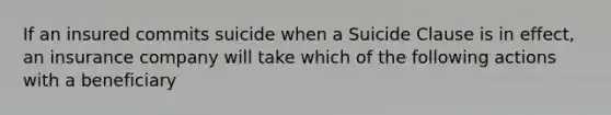 If an insured commits suicide when a Suicide Clause is in effect, an insurance company will take which of the following actions with a beneficiary