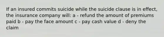 If an insured commits suicide while the suicide clause is in effect, the insurance company will: a - refund the amount of premiums paid b - pay the face amount c - pay cash value d - deny the claim