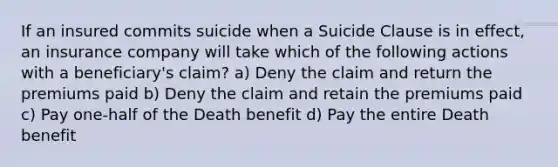 If an insured commits suicide when a Suicide Clause is in effect, an insurance company will take which of the following actions with a beneficiary's claim? a) Deny the claim and return the premiums paid b) Deny the claim and retain the premiums paid c) Pay one-half of the Death benefit d) Pay the entire Death benefit