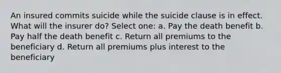 An insured commits suicide while the suicide clause is in effect. What will the insurer do? Select one: a. Pay the death benefit b. Pay half the death benefit c. Return all premiums to the beneficiary d. Return all premiums plus interest to the beneficiary