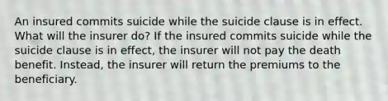 An insured commits suicide while the suicide clause is in effect. What will the insurer do? If the insured commits suicide while the suicide clause is in effect, the insurer will not pay the death benefit. Instead, the insurer will return the premiums to the beneficiary.