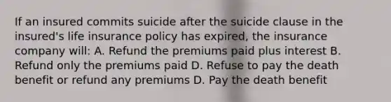 If an insured commits suicide after the suicide clause in the insured's life insurance policy has expired, the insurance company will: A. Refund the premiums paid plus interest B. Refund only the premiums paid D. Refuse to pay the death benefit or refund any premiums D. Pay the death benefit