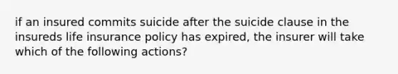 if an insured commits suicide after the suicide clause in the insureds life insurance policy has expired, the insurer will take which of the following actions?