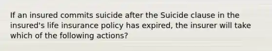 If an insured commits suicide after the Suicide clause in the insured's life insurance policy has expired, the insurer will take which of the following actions?