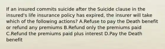 If an insured commits suicide after the Suicide clause in the insured's life insurance policy has expired, the insurer will take which of the following actions? A.Refuse to pay the Death benefit or refund any premiums B.Refund only the premiums paid C.Refund the premiums paid plus interest D.Pay the Death benefit