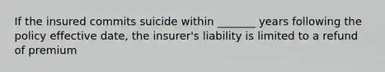 If the insured commits suicide within _______ years following the policy effective date, the insurer's liability is limited to a refund of premium