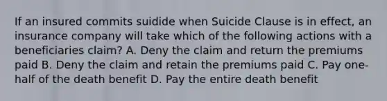 If an insured commits suidide when Suicide Clause is in effect, an insurance company will take which of the following actions with a beneficiaries claim? A. Deny the claim and return the premiums paid B. Deny the claim and retain the premiums paid C. Pay one-half of the death benefit D. Pay the entire death benefit