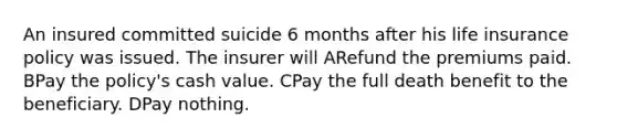 An insured committed suicide 6 months after his life insurance policy was issued. The insurer will ARefund the premiums paid. BPay the policy's cash value. CPay the full death benefit to the beneficiary. DPay nothing.