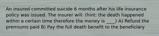 An insured committed suicide 6 months after his life insurance policy was issued. The insurer will: (hint: the death happened within a certain time therefore the money is ____) A) Refund the premiums paid B) Pay the full death benefit to the beneficiary