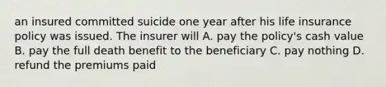 an insured committed suicide one year after his life insurance policy was issued. The insurer will A. pay the policy's cash value B. pay the full death benefit to the beneficiary C. pay nothing D. refund the premiums paid