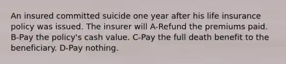 An insured committed suicide one year after his life insurance policy was issued. The insurer will A-Refund the premiums paid. B-Pay the policy's cash value. C-Pay the full death benefit to the beneficiary. D-Pay nothing.