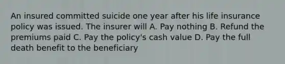 An insured committed suicide one year after his life insurance policy was issued. The insurer will A. Pay nothing B. Refund the premiums paid C. Pay the policy's cash value D. Pay the full death benefit to the beneficiary