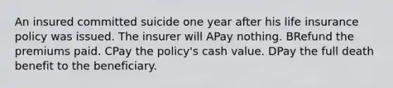 An insured committed suicide one year after his life insurance policy was issued. The insurer will APay nothing. BRefund the premiums paid. CPay the policy's cash value. DPay the full death benefit to the beneficiary.