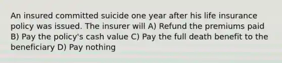 An insured committed suicide one year after his life insurance policy was issued. The insurer will A) Refund the premiums paid B) Pay the policy's cash value C) Pay the full death benefit to the beneficiary D) Pay nothing