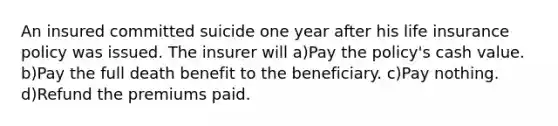 An insured committed suicide one year after his life insurance policy was issued. The insurer will a)Pay the policy's cash value. b)Pay the full death benefit to the beneficiary. c)Pay nothing. d)Refund the premiums paid.