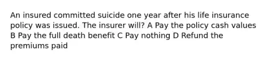 An insured committed suicide one year after his life insurance policy was issued. The insurer will? A Pay the policy cash values B Pay the full death benefit C Pay nothing D Refund the premiums paid