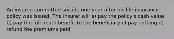 An insured committed suicide one year after his life insurance policy was issued. The insurer will a) pay the policy's cash value b) pay the full death benefit to the beneficiary c) pay nothing d) refund the premiums paid