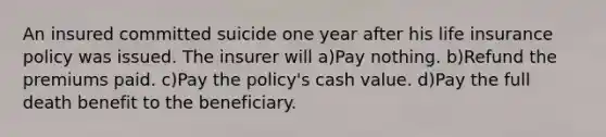 An insured committed suicide one year after his life insurance policy was issued. The insurer will a)Pay nothing. b)Refund the premiums paid. c)Pay the policy's cash value. d)Pay the full death benefit to the beneficiary.