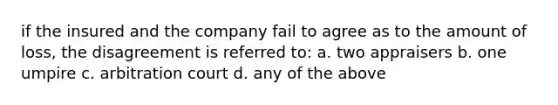 if the insured and the company fail to agree as to the amount of loss, the disagreement is referred to: a. two appraisers b. one umpire c. arbitration court d. any of the above