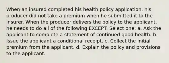 When an insured completed his health policy application, his producer did not take a premium when he submitted it to the insurer. When the producer delivers the policy to the applicant, he needs to do all of the following EXCEPT: Select one: a. Ask the applicant to complete a statement of continued good health. b. Issue the applicant a conditional receipt. c. Collect the initial premium from the applicant. d. Explain the policy and provisions to the applicant.