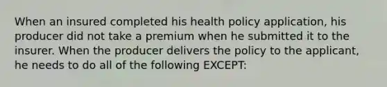 When an insured completed his health policy application, his producer did not take a premium when he submitted it to the insurer. When the producer delivers the policy to the applicant, he needs to do all of the following EXCEPT: