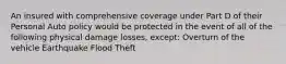 An insured with comprehensive coverage under Part D of their Personal Auto policy would be protected in the event of all of the following physical damage losses, except: Overturn of the vehicle Earthquake Flood Theft