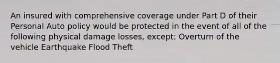 An insured with comprehensive coverage under Part D of their Personal Auto policy would be protected in the event of all of the following physical damage losses, except: Overturn of the vehicle Earthquake Flood Theft