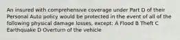 An insured with comprehensive coverage under Part D of their Personal Auto policy would be protected in the event of all of the following physical damage losses, except: A Flood B Theft C Earthquake D Overturn of the vehicle