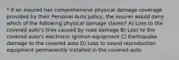 * If an insured has comprehensive physical damage coverage provided by their Personal Auto policy, the insurer would deny which of the following physical damage claims? A) Loss to the covered auto's tires caused by road damage B) Loss to the covered auto's electronic ignition equipment C) Earthquake damage to the covered auto D) Loss to sound reproduction equipment permanently installed in the covered auto