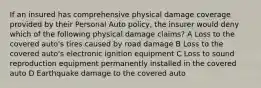 If an insured has comprehensive physical damage coverage provided by their Personal Auto policy, the insurer would deny which of the following physical damage claims? A Loss to the covered auto's tires caused by road damage B Loss to the covered auto's electronic ignition equipment C Loss to sound reproduction equipment permanently installed in the covered auto D Earthquake damage to the covered auto