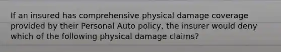 If an insured has comprehensive physical damage coverage provided by their Personal Auto policy, the insurer would deny which of the following physical damage claims?