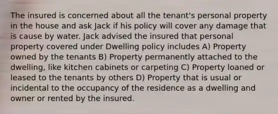 The insured is concerned about all the tenant's personal property in the house and ask Jack if his policy will cover any damage that is cause by water. Jack advised the insured that personal property covered under Dwelling policy includes A) Property owned by the tenants B) Property permanently attached to the dwelling, like kitchen cabinets or carpeting C) Property loaned or leased to the tenants by others D) Property that is usual or incidental to the occupancy of the residence as a dwelling and owner or rented by the insured.