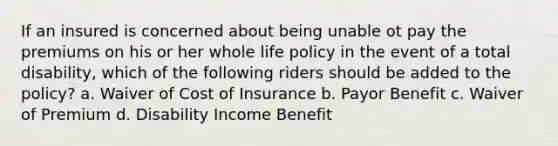 If an insured is concerned about being unable ot pay the premiums on his or her whole life policy in the event of a total disability, which of the following riders should be added to the policy? a. Waiver of Cost of Insurance b. Payor Benefit c. Waiver of Premium d. Disability Income Benefit