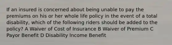 If an insured is concerned about being unable to pay the premiums on his or her whole life policy in the event of a total disability, which of the following riders should be added to the policy? A Waiver of Cost of Insurance B Waiver of Premium C Payor Benefit D Disability Income Benefit