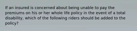 If an insured is concerned about being unable to pay the premiums on his or her whole life policy in the event of a total disability, which of the following riders should be added to the policy?