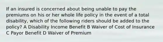 If an insured is concerned about being unable to pay the premiums on his or her whole life policy in the event of a total disability, which of the following riders should be added to the policy? A Disability Income Benefit B Waiver of Cost of Insurance C Payor Benefit D Waiver of Premium