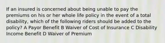 If an insured is concerned about being unable to pay the premiums on his or her whole life policy in the event of a total disability, which of the following riders should be added to the policy? A Payor Benefit B Waiver of Cost of Insurance C Disability Income Benefit D Waiver of Premium